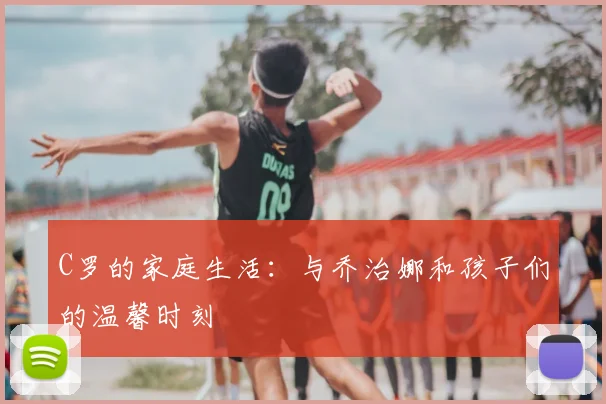 C罗的家庭生活:与乔治娜和孩子们的温馨时刻