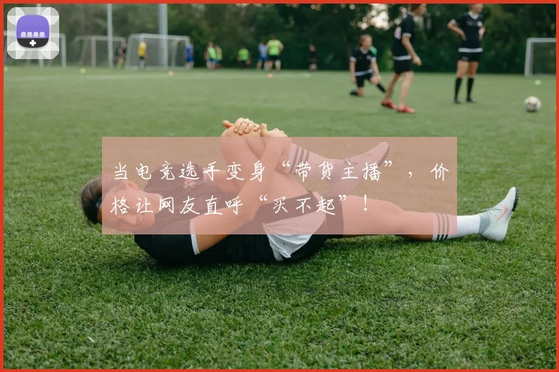 当电竞选手变身“带货主播”，价格让网友直呼“买不起”！