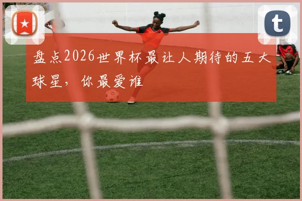 盘点2026世界杯最让人期待的五大球星，你最爱谁