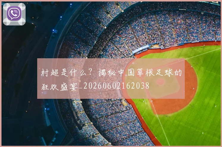 村超是什么？揭秘中国草根足球的狂欢盛宴_20260602162038