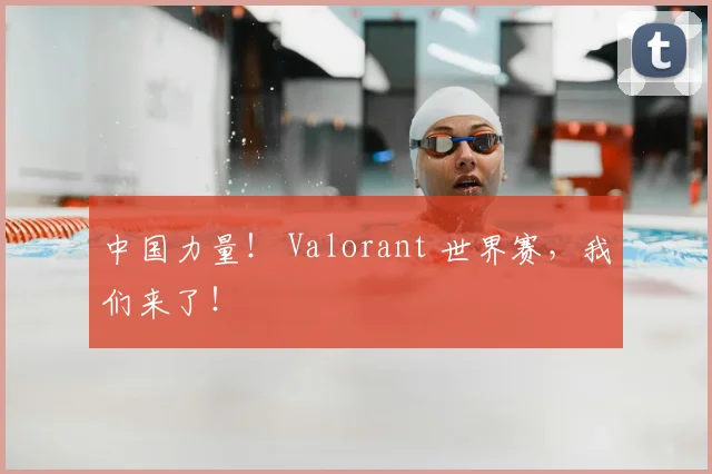 中国力量！ Valorant 世界赛，我们来了！