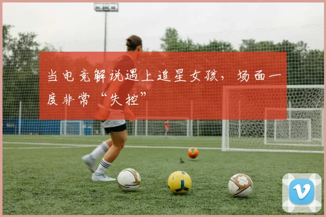 当电竞解说遇上追星女孩，场面一度非常“失控”