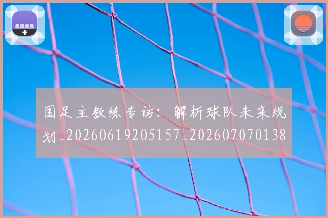 国足主教练专访：解析球队未来规划_20260619205157_20260707013836