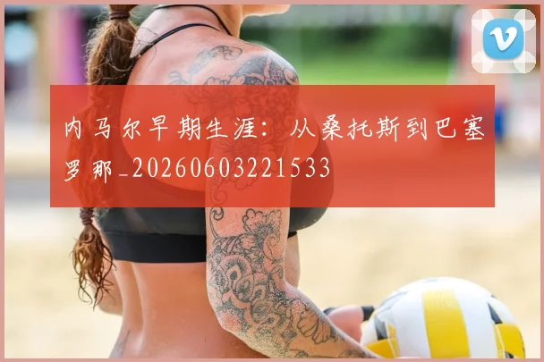 内马尔早期生涯：从桑托斯到巴塞罗那_20260603221533
