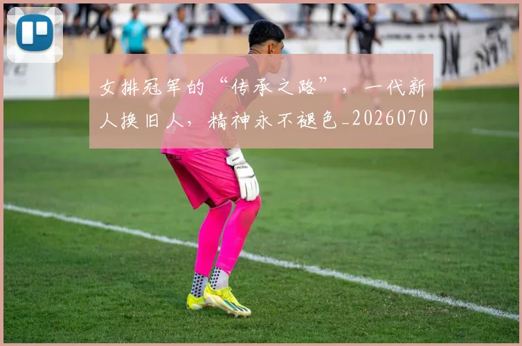 女排冠军的“传承之路”，一代新人换旧人，精神永不褪色_20260707022310