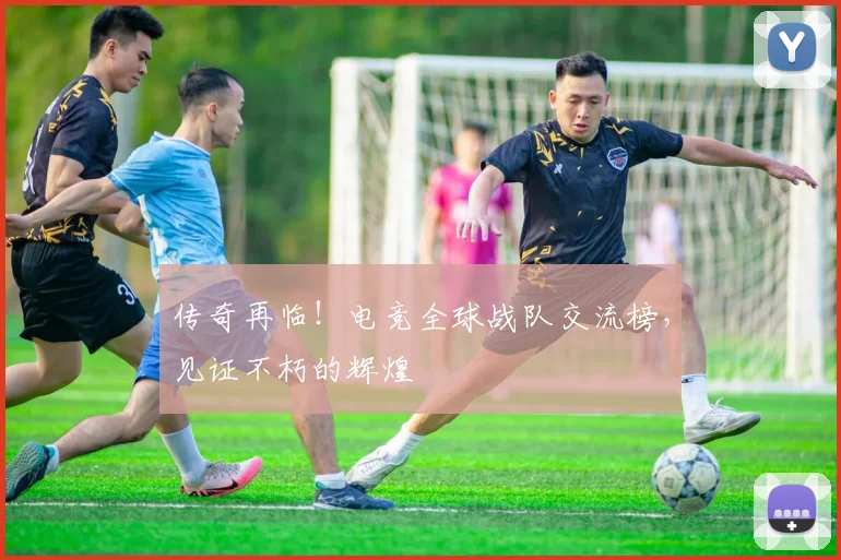 传奇再临！电竞全球战队交流榜，见证不朽的辉煌