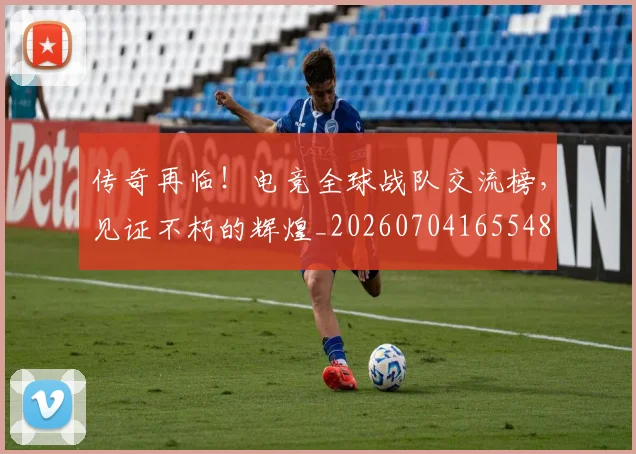 传奇再临!电竞全球战队交流榜,见证不朽的辉煌_20260704165548