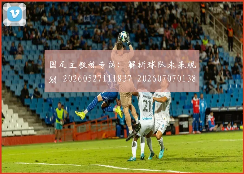 国足主教练专访：解析球队未来规划_20260527111837_20260707013836