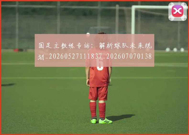 国足主教练专访：解析球队未来规划_20260527111837_20260707013836