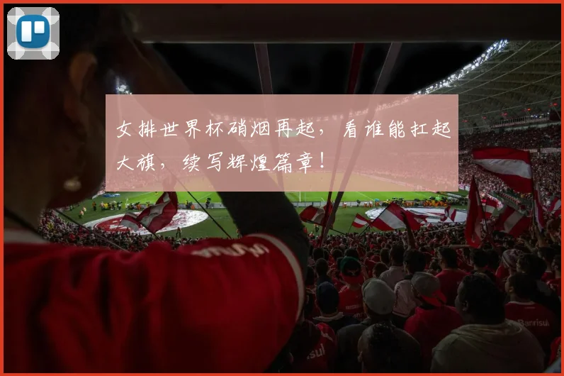 女排世界杯硝烟再起，看谁能扛起大旗，续写辉煌篇章！